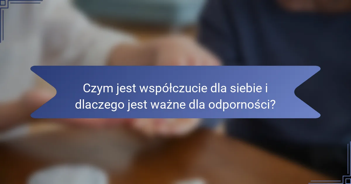 Czym jest współczucie dla siebie i dlaczego jest ważne dla odporności?