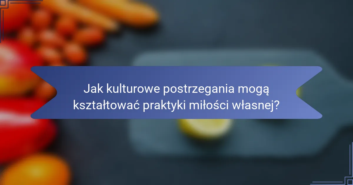 Jak kulturowe postrzegania mogą kształtować praktyki miłości własnej?