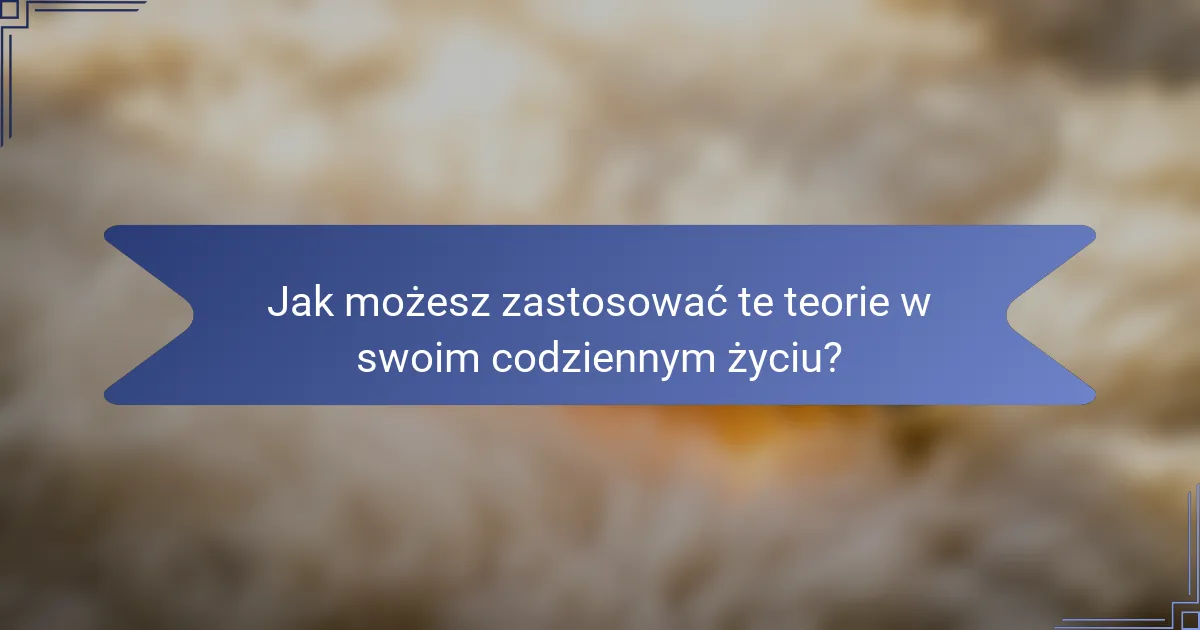 Jak możesz zastosować te teorie w swoim codziennym życiu?