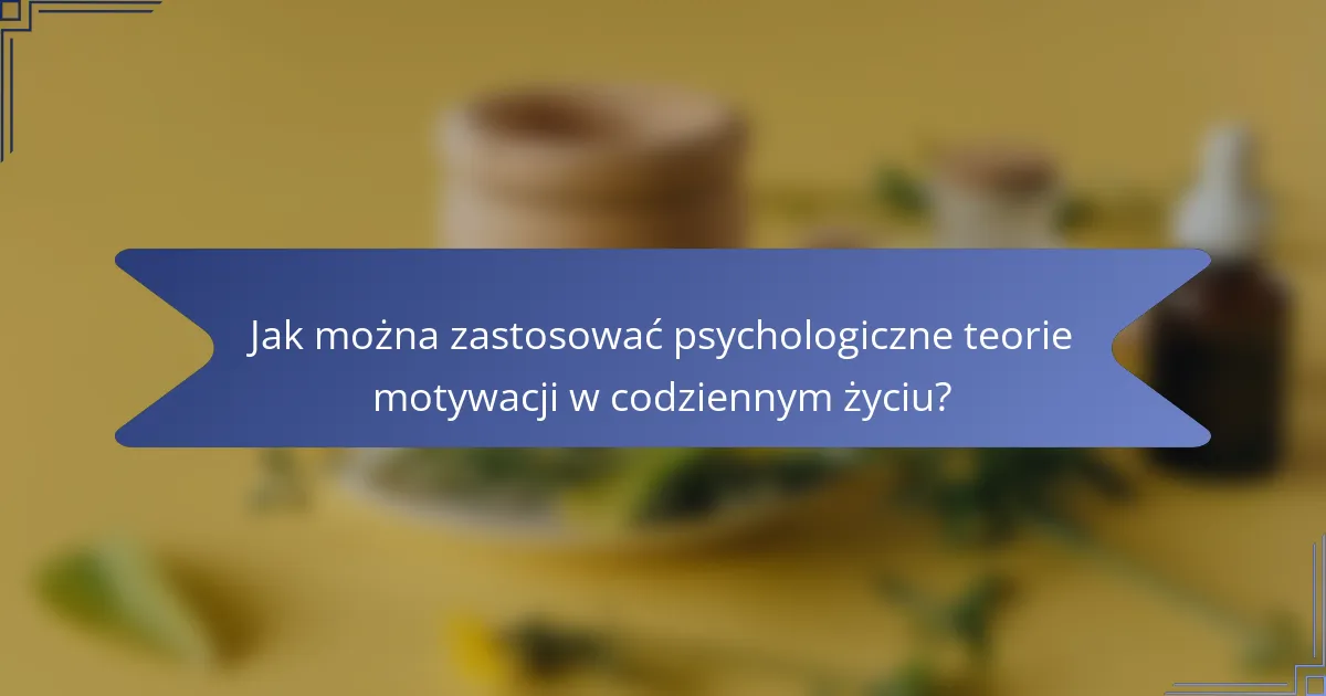 Jak można zastosować psychologiczne teorie motywacji w codziennym życiu?