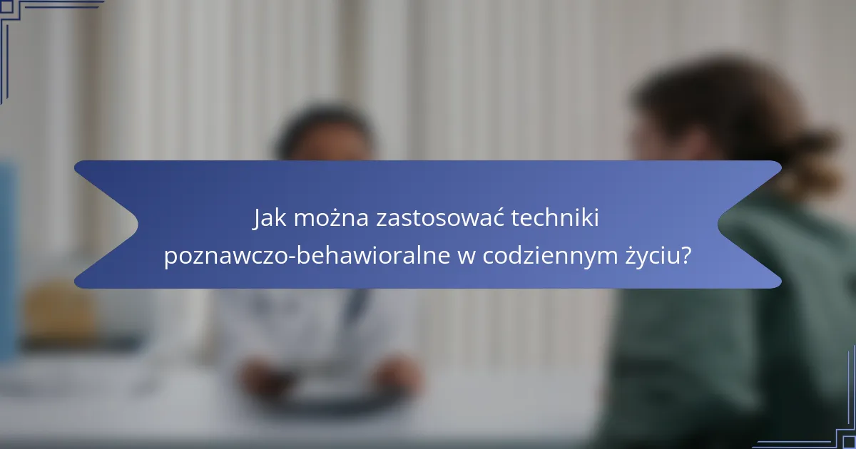 Jak można zastosować techniki poznawczo-behawioralne w codziennym życiu?