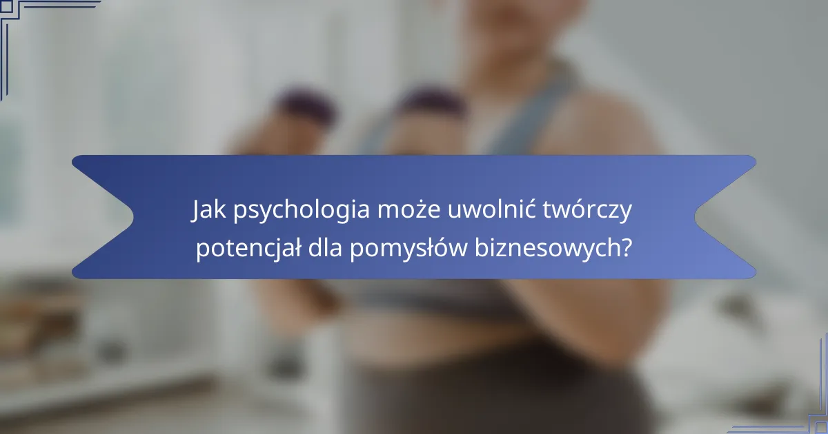 Jak psychologia może uwolnić twórczy potencjał dla pomysłów biznesowych?