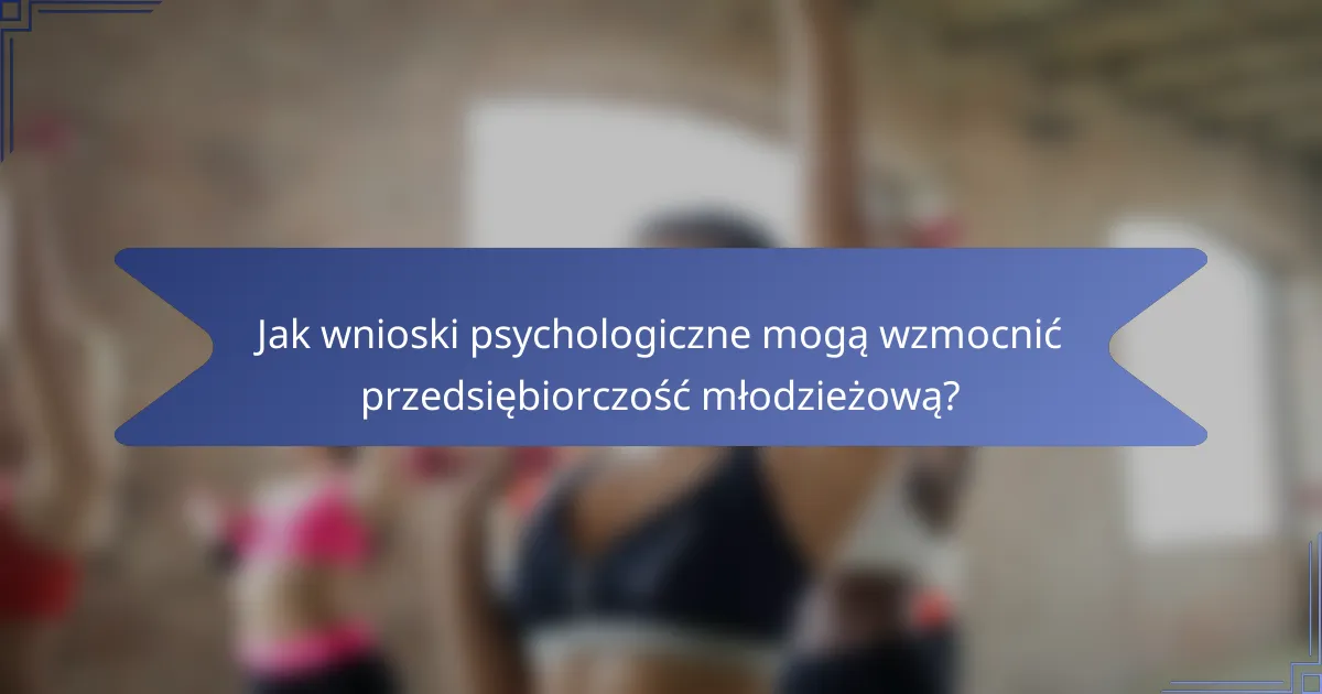 Jak wnioski psychologiczne mogą wzmocnić przedsiębiorczość młodzieżową?