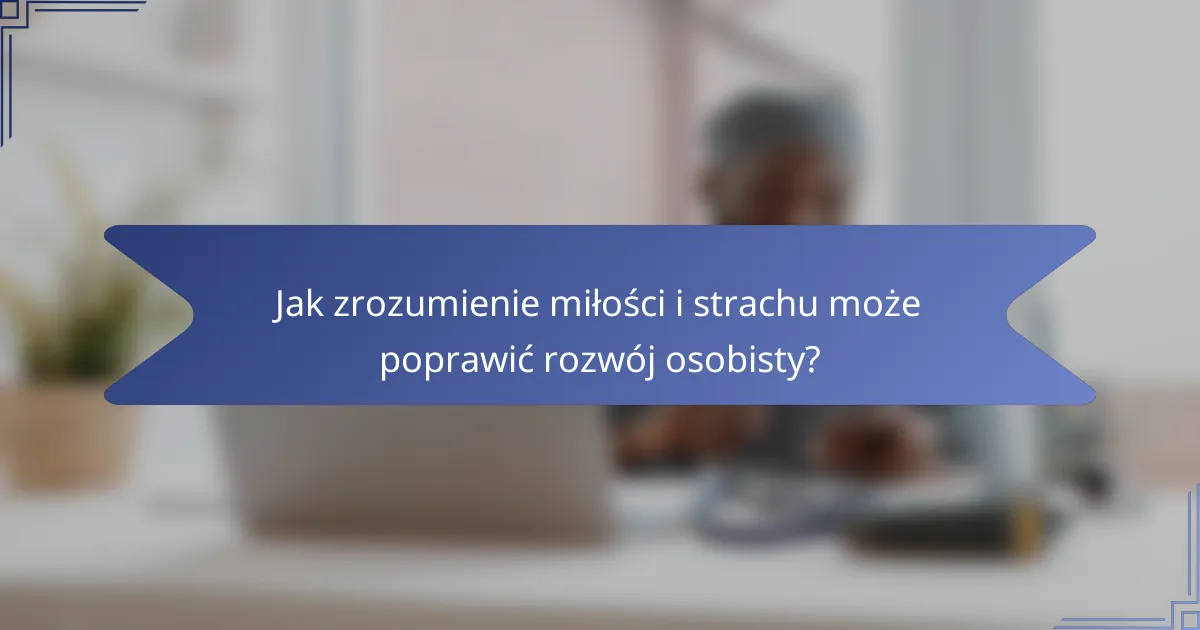 Jak zrozumienie miłości i strachu może poprawić rozwój osobisty?