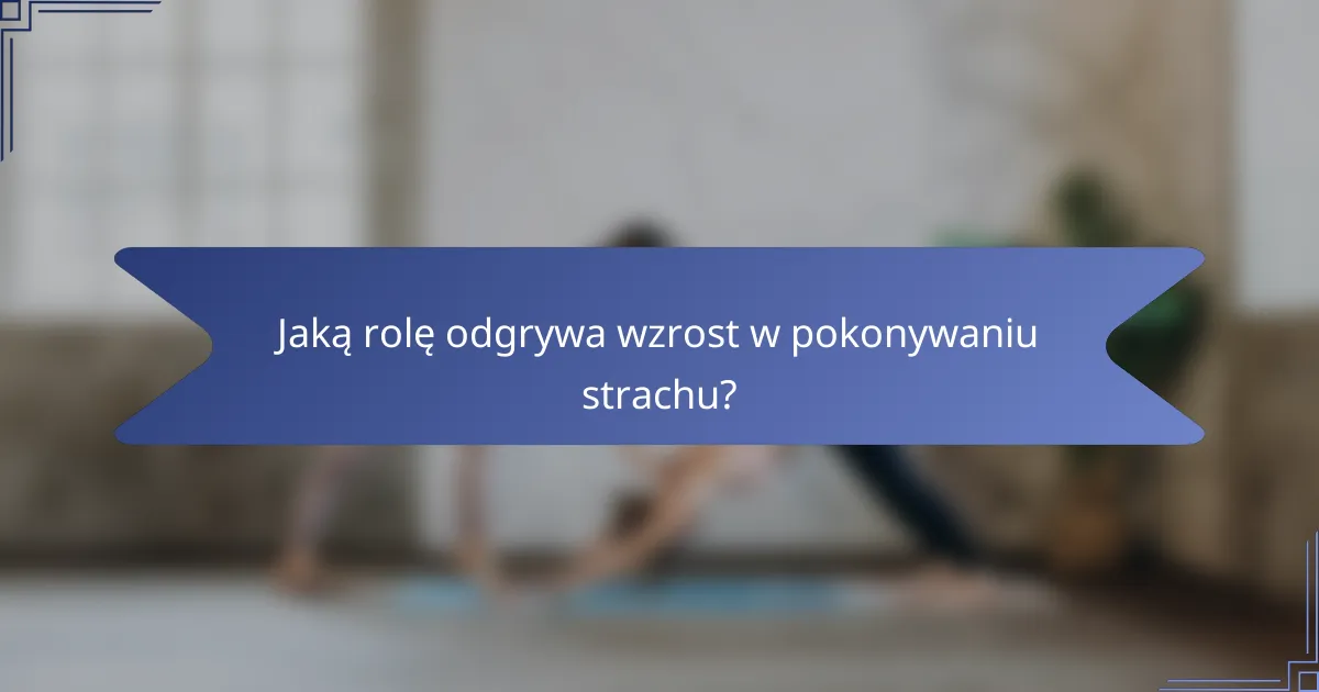 Jaką rolę odgrywa wzrost w pokonywaniu strachu?