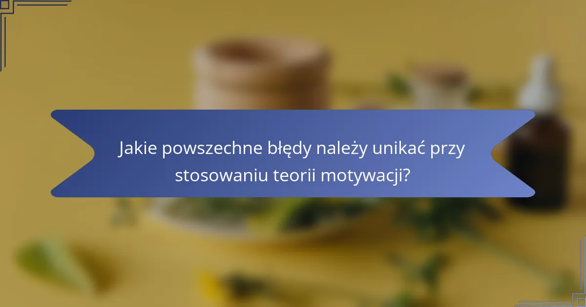 Jakie powszechne błędy należy unikać przy stosowaniu teorii motywacji?