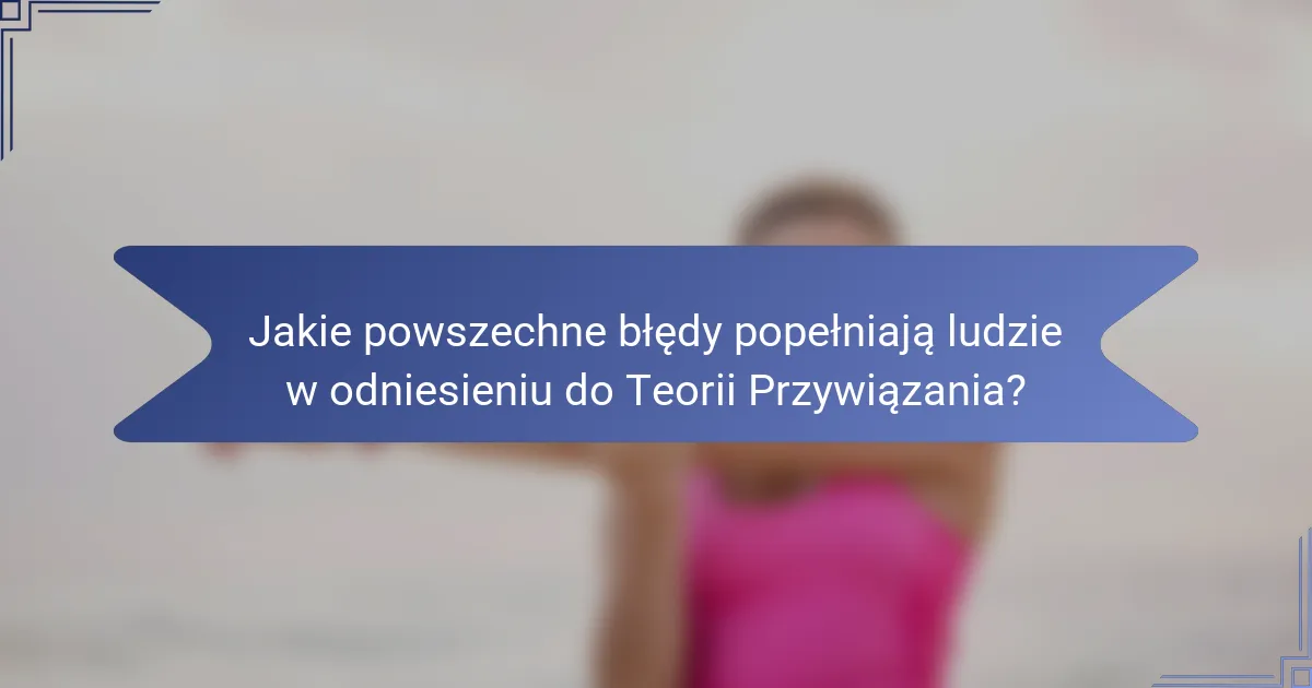 Jakie powszechne błędy popełniają ludzie w odniesieniu do Teorii Przywiązania?