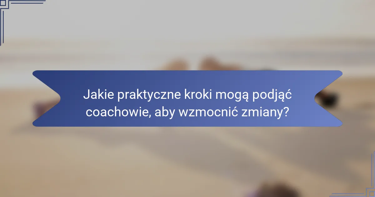 Jakie praktyczne kroki mogą podjąć coachowie, aby wzmocnić zmiany?