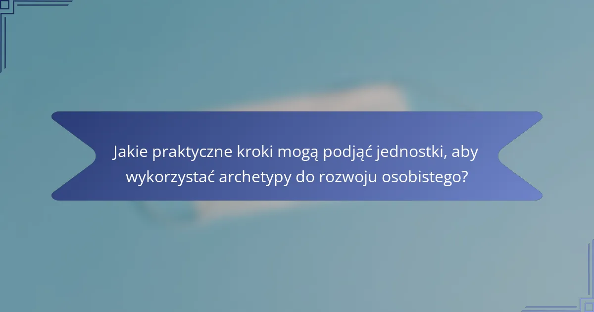 Jakie praktyczne kroki mogą podjąć jednostki, aby wykorzystać archetypy do rozwoju osobistego?