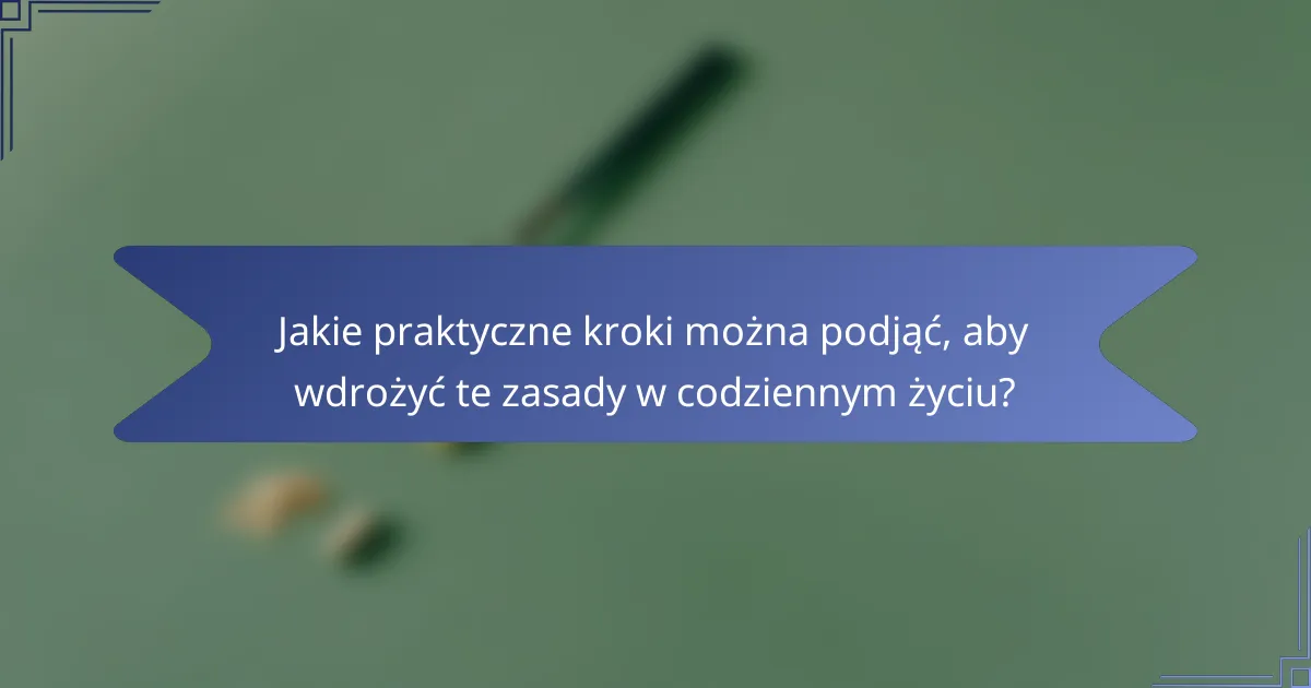Jakie praktyczne kroki można podjąć, aby wdrożyć te zasady w codziennym życiu?
