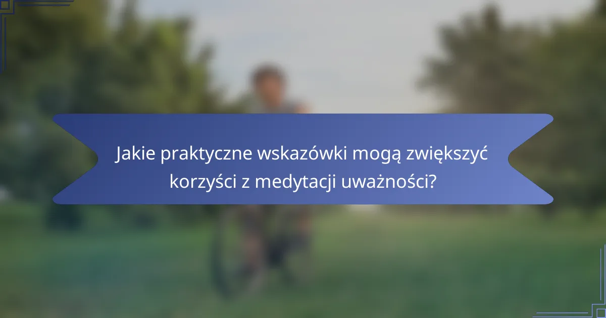 Jakie praktyczne wskazówki mogą zwiększyć korzyści z medytacji uważności?