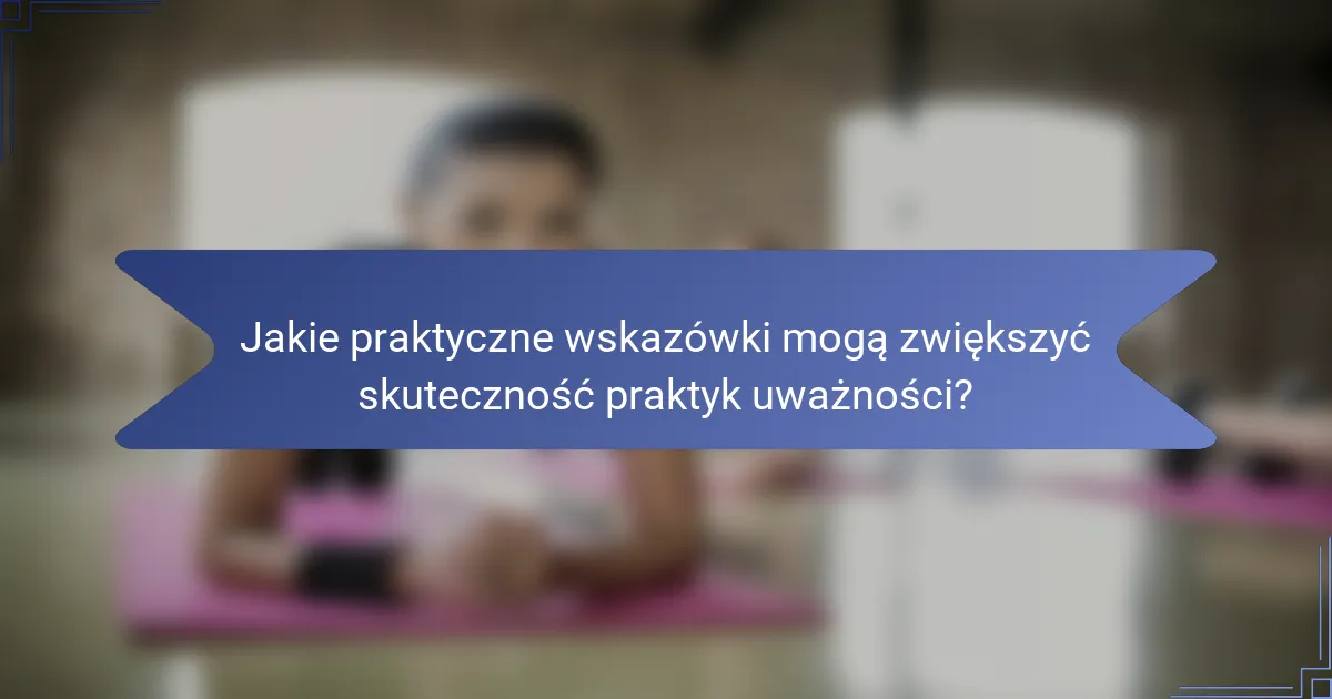 Jakie praktyczne wskazówki mogą zwiększyć skuteczność praktyk uważności?