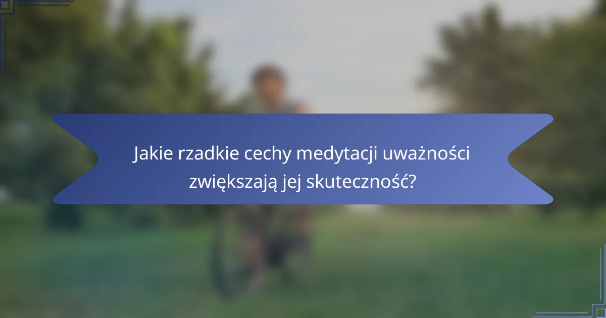 Jakie rzadkie cechy medytacji uważności zwiększają jej skuteczność?