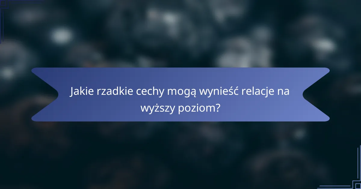 Jakie rzadkie cechy mogą wynieść relacje na wyższy poziom?
