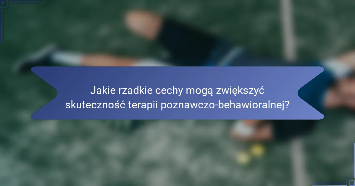 Jakie rzadkie cechy mogą zwiększyć skuteczność terapii poznawczo-behawioralnej?