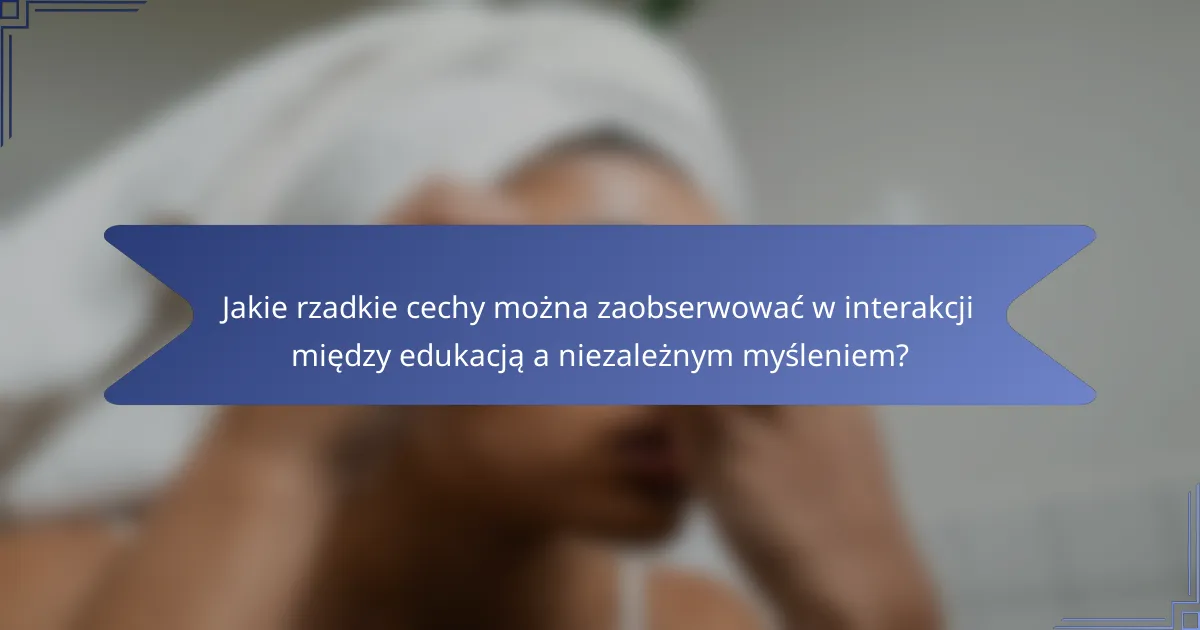 Jakie rzadkie cechy można zaobserwować w interakcji między edukacją a niezależnym myśleniem?