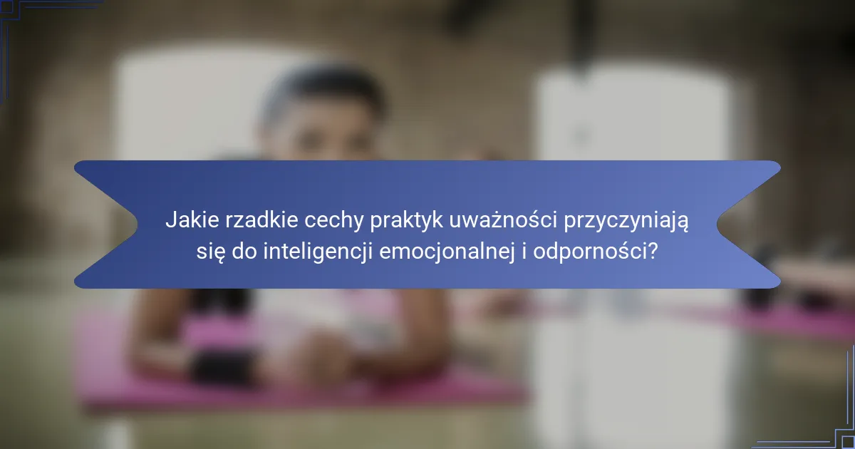 Jakie rzadkie cechy praktyk uważności przyczyniają się do inteligencji emocjonalnej i odporności?
