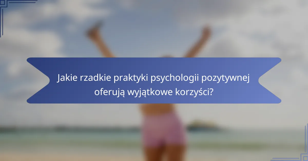 Jakie rzadkie praktyki psychologii pozytywnej oferują wyjątkowe korzyści?