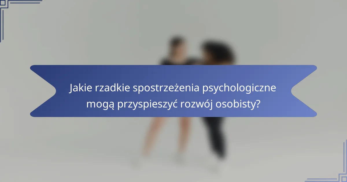 Jakie rzadkie spostrzeżenia psychologiczne mogą przyspieszyć rozwój osobisty?