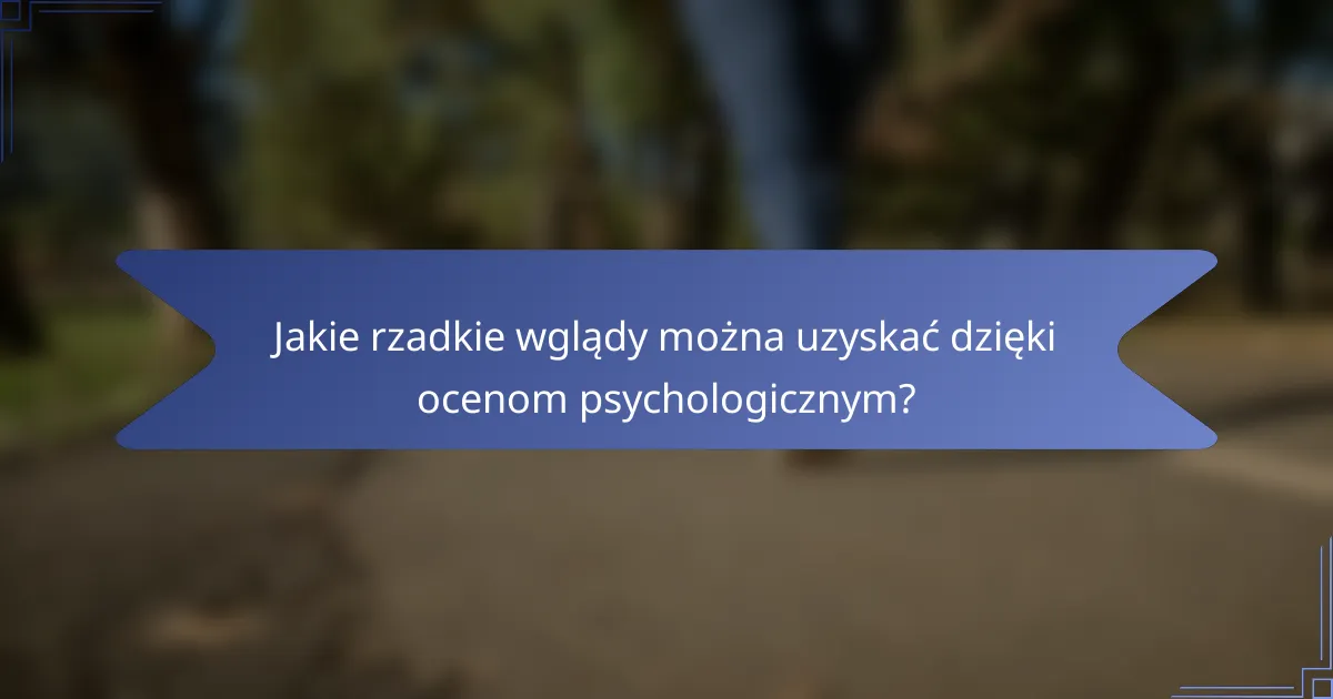 Jakie rzadkie wglądy można uzyskać dzięki ocenom psychologicznym?