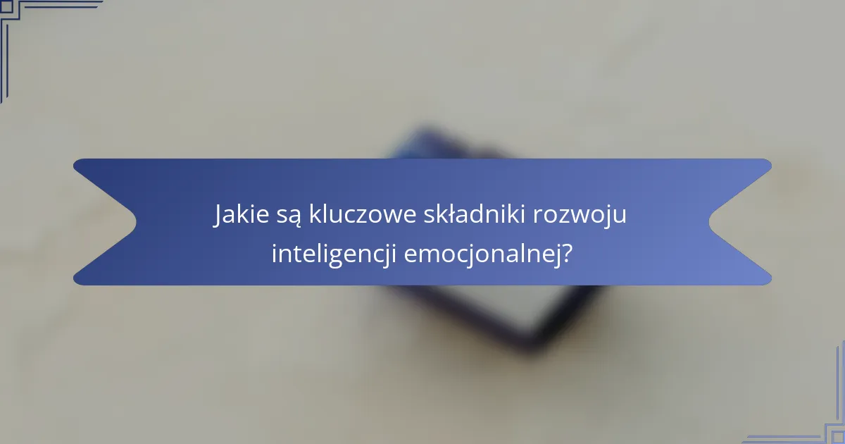 Jakie są kluczowe składniki rozwoju inteligencji emocjonalnej?