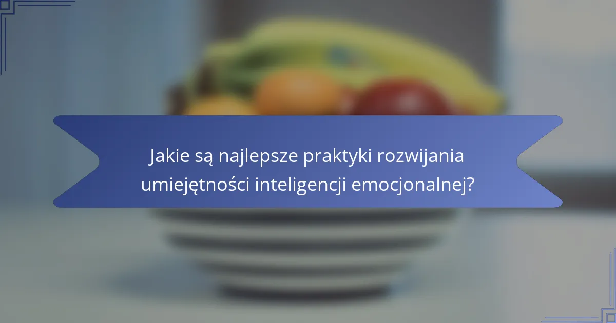 Jakie są najlepsze praktyki rozwijania umiejętności inteligencji emocjonalnej?