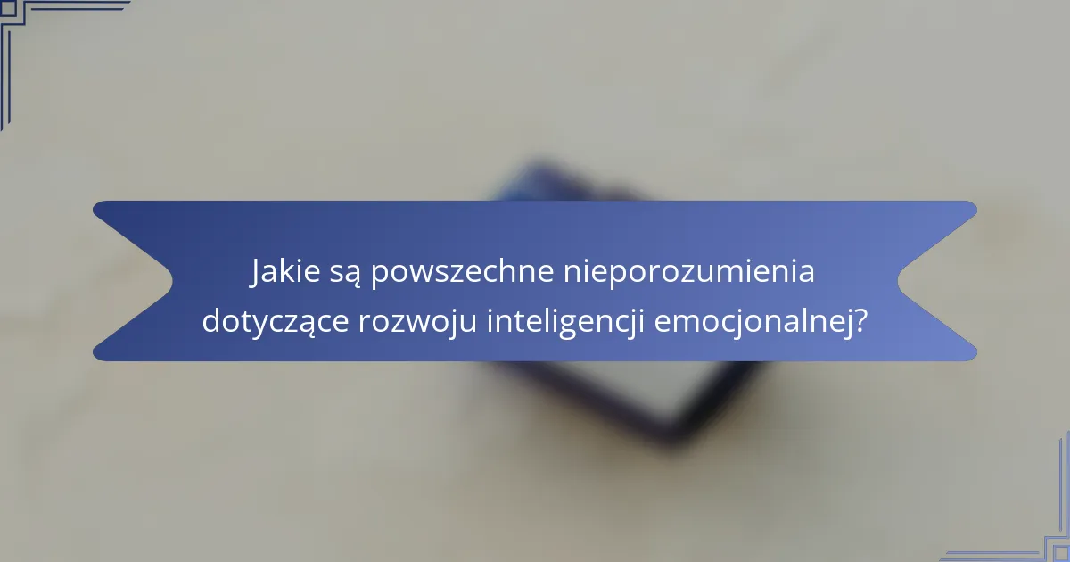 Jakie są powszechne nieporozumienia dotyczące rozwoju inteligencji emocjonalnej?