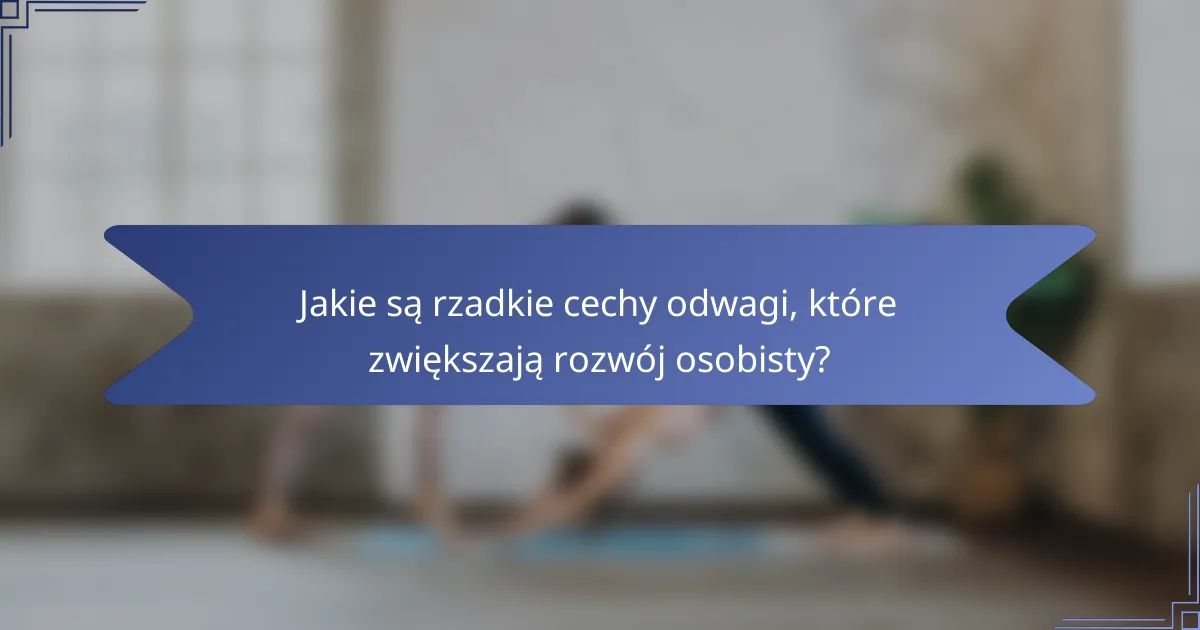Jakie są rzadkie cechy odwagi, które zwiększają rozwój osobisty?