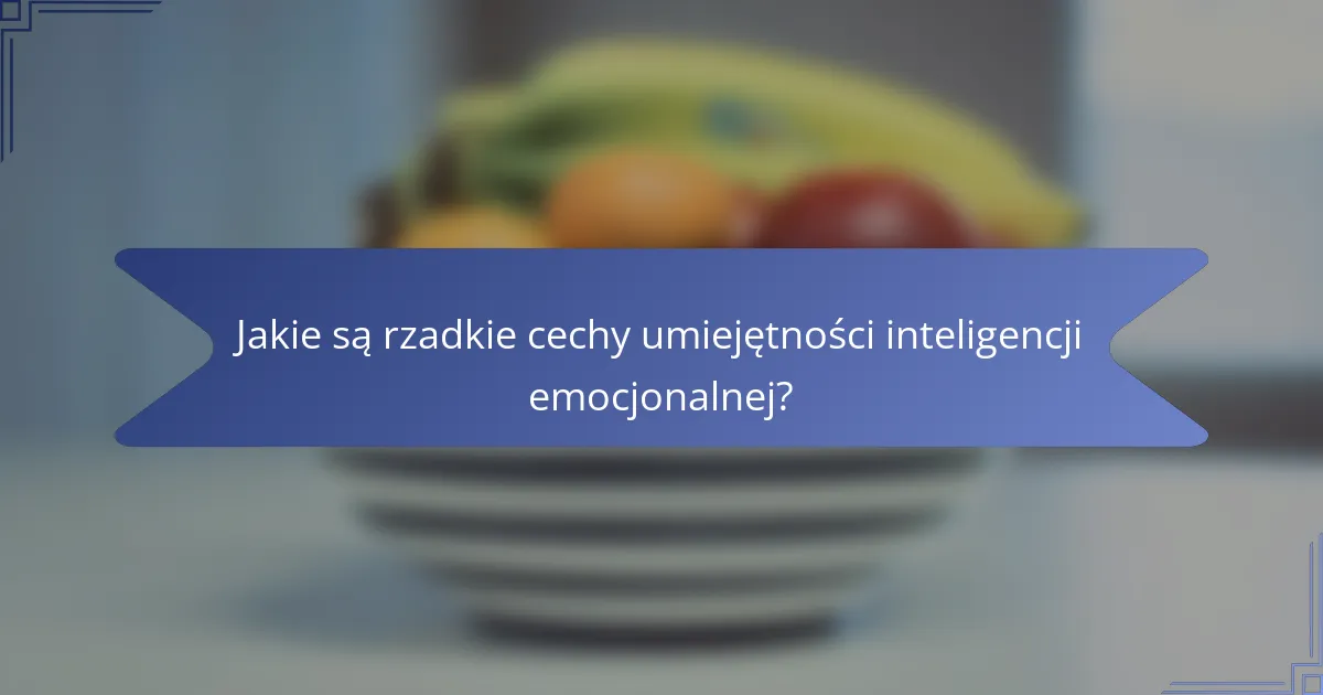 Jakie są rzadkie cechy umiejętności inteligencji emocjonalnej?