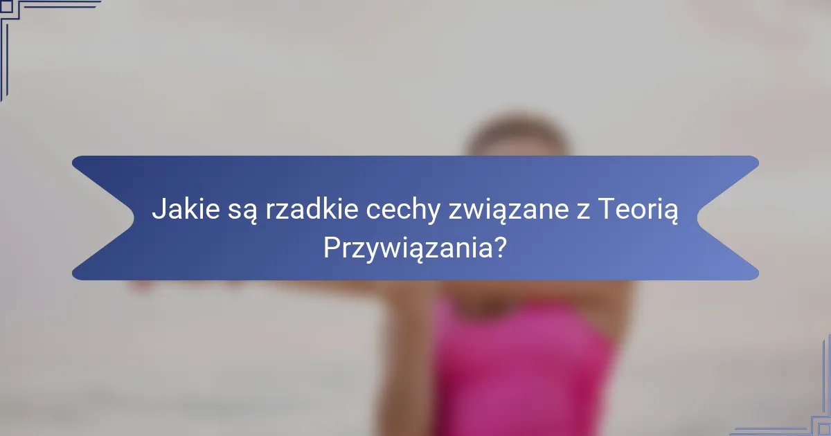 Jakie są rzadkie cechy związane z Teorią Przywiązania?