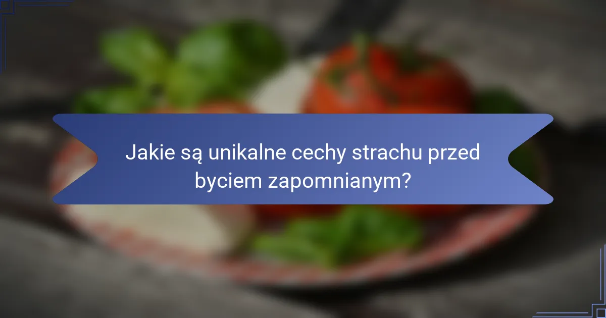Jakie są unikalne cechy strachu przed byciem zapomnianym?