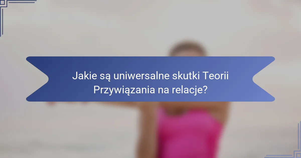 Jakie są uniwersalne skutki Teorii Przywiązania na relacje?