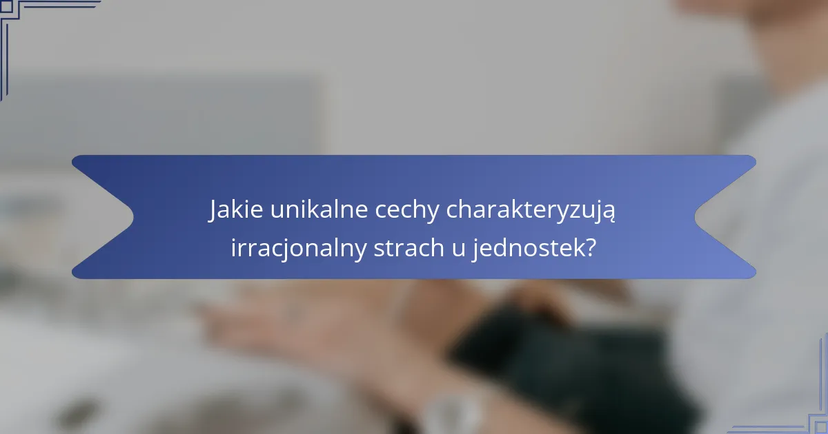 Jakie unikalne cechy charakteryzują irracjonalny strach u jednostek?