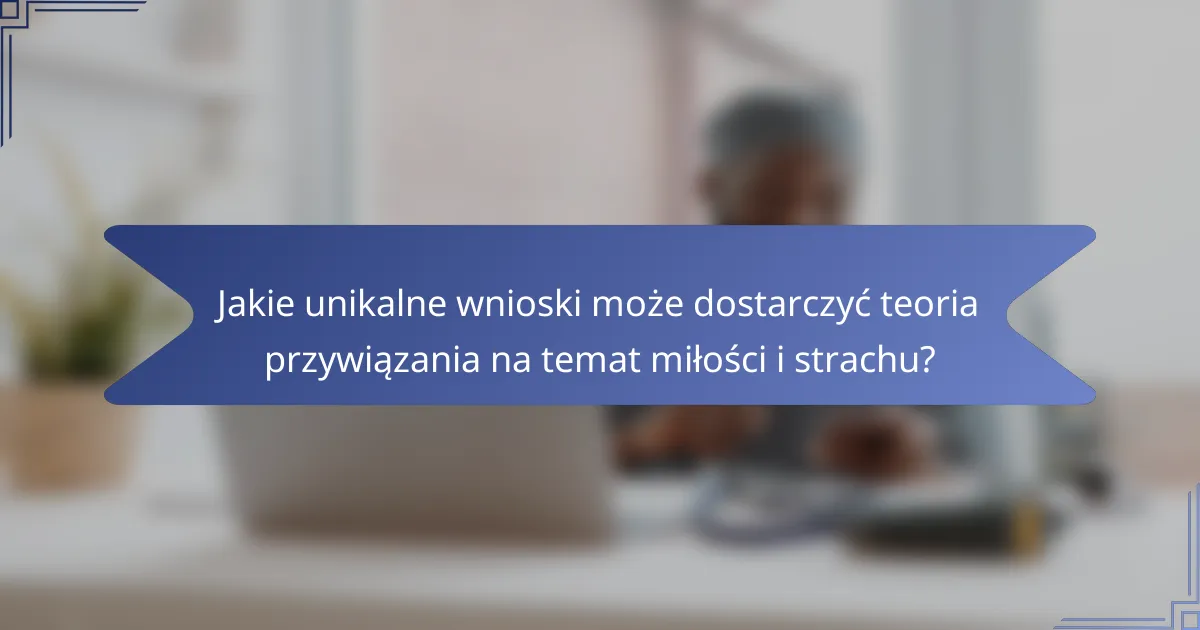Jakie unikalne wnioski może dostarczyć teoria przywiązania na temat miłości i strachu?